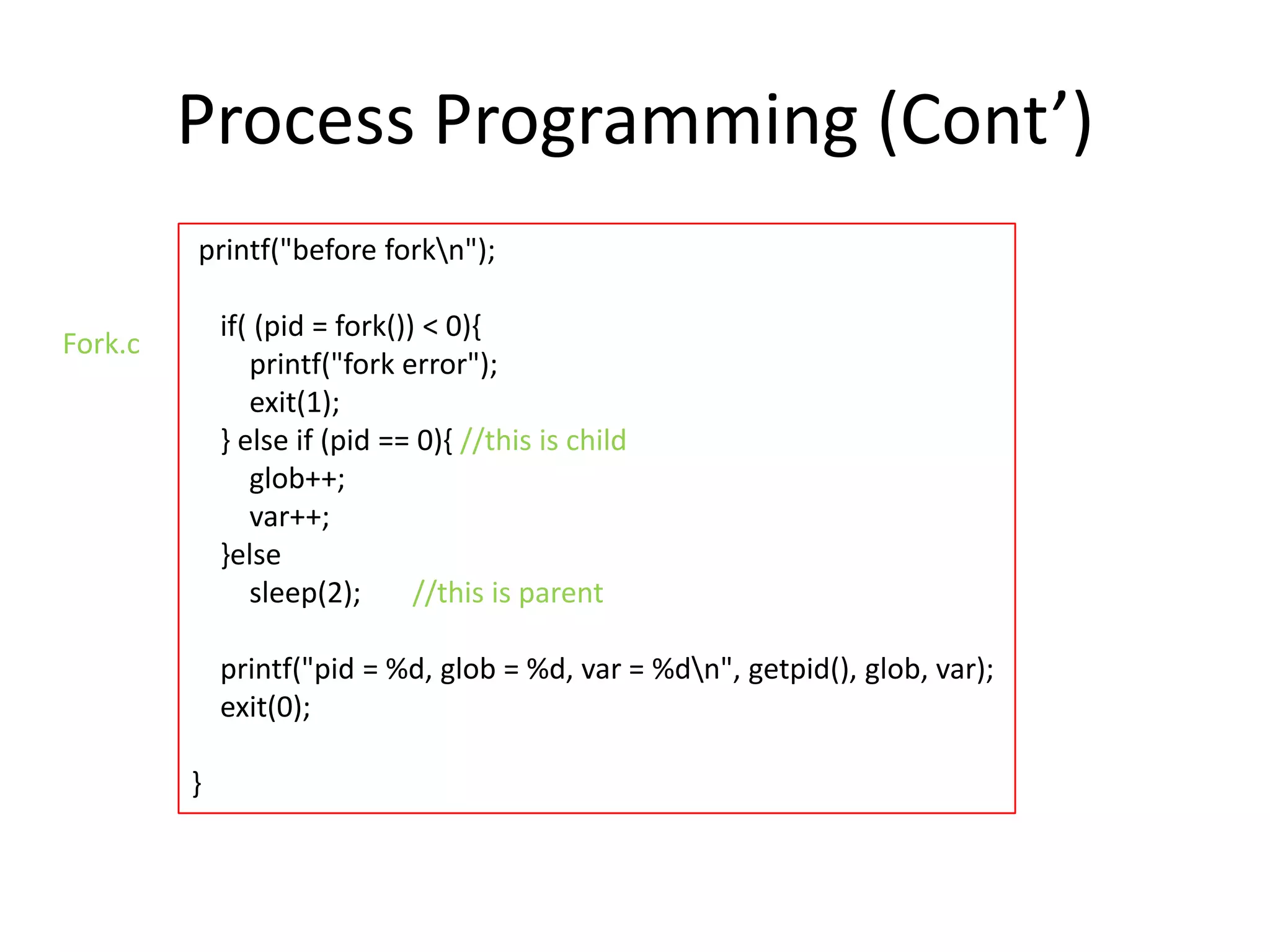 Process Programming (Cont’)
printf("before forkn");

if( (pid = fork()) < 0){
printf("fork error");
exit(1);
} else if (pid == 0){ //this is child
glob++;
var++;
}else
sleep(2);
//this is parent

Fork.c

printf("pid = %d, glob = %d, var = %dn", getpid(), glob, var);
exit(0);
}

 