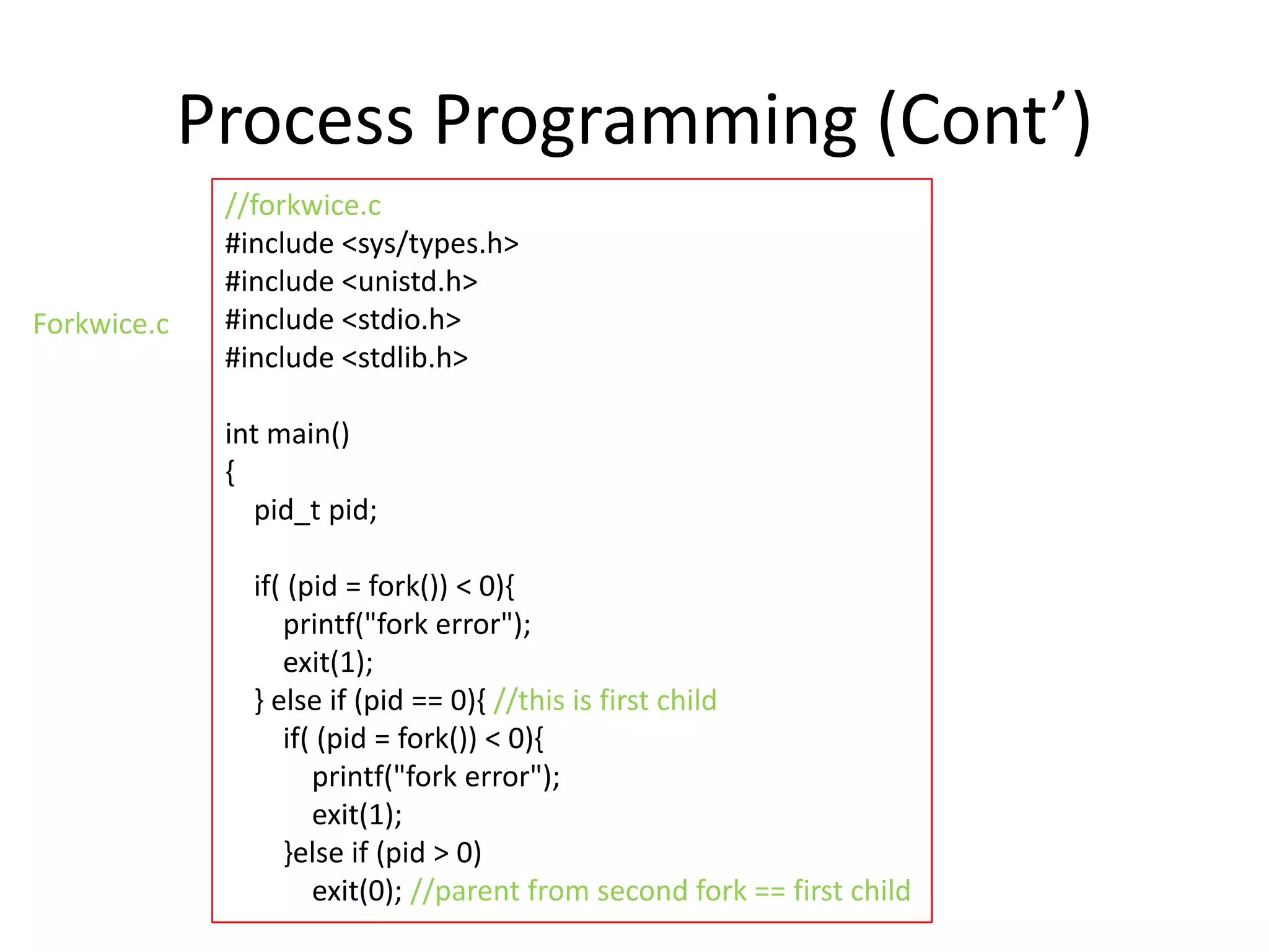 Process Programming (Cont’)
Forkwice.c

//forkwice.c
#include <sys/types.h>
#include <unistd.h>
#include <stdio.h>
#include <stdlib.h>
int main()
{
pid_t pid;
if( (pid = fork()) < 0){
printf("fork error");
exit(1);
} else if (pid == 0){ //this is first child
if( (pid = fork()) < 0){
printf("fork error");
exit(1);
}else if (pid > 0)
exit(0); //parent from second fork == first child

 
