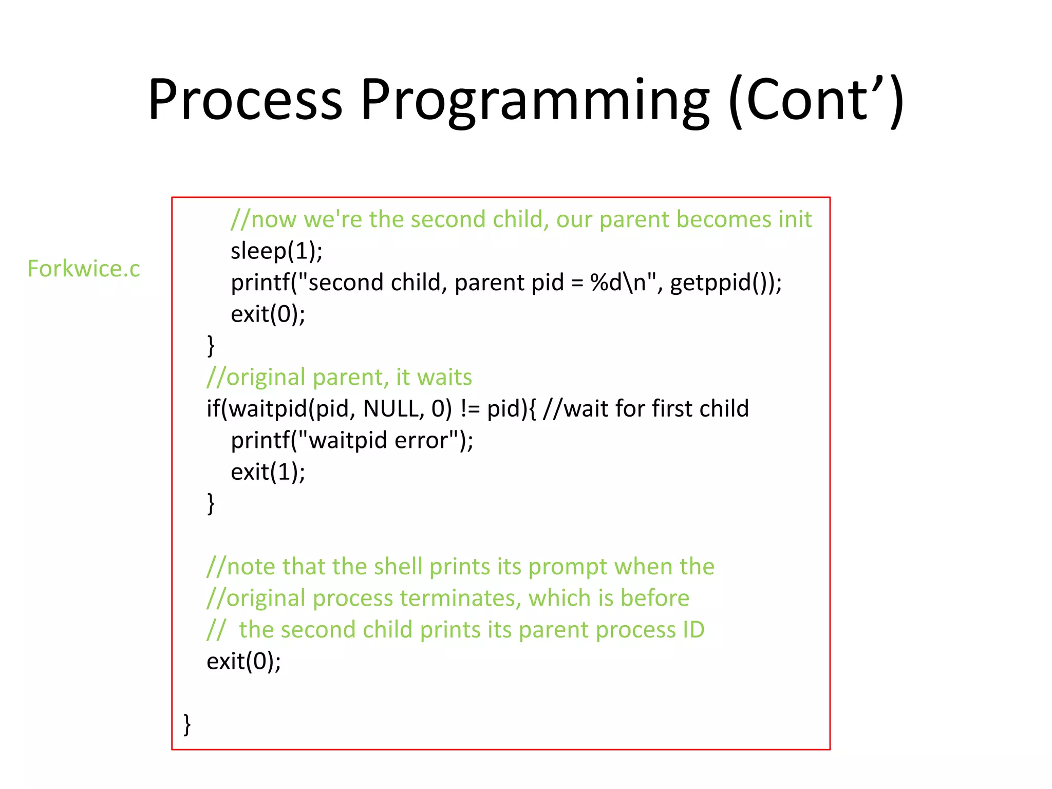 Process Programming (Cont’)
//now we're the second child, our parent becomes init
sleep(1);
printf("second child, parent pid = %dn", getppid());
exit(0);

Forkwice.c

}
//original parent, it waits
if(waitpid(pid, NULL, 0) != pid){ //wait for first child
printf("waitpid error");
exit(1);
}
//note that the shell prints its prompt when the
//original process terminates, which is before
// the second child prints its parent process ID
exit(0);
}

 