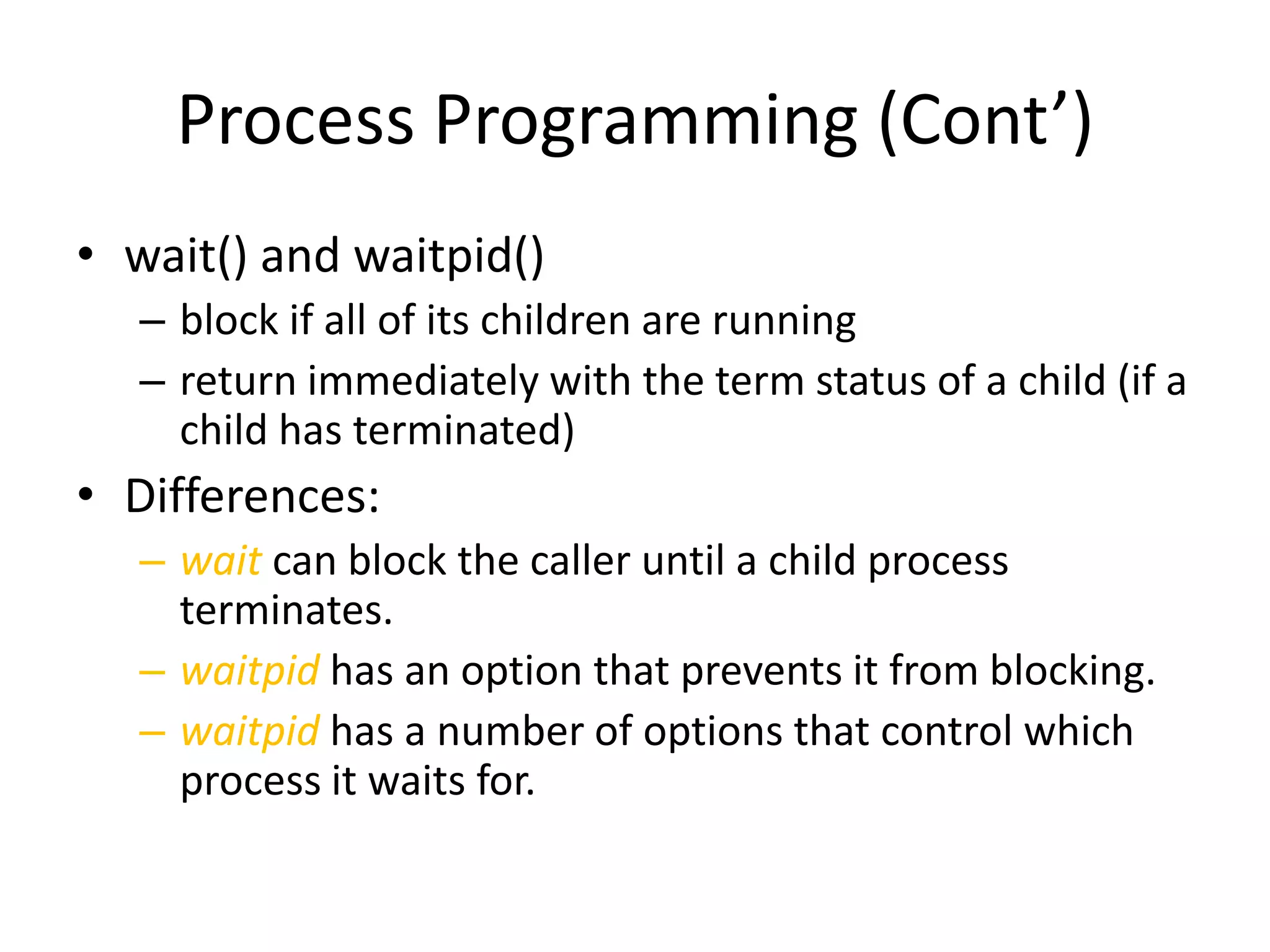 Process Programming (Cont’)
• wait() and waitpid()
– block if all of its children are running
– return immediately with the term status of a child (if a
child has terminated)

• Differences:
– wait can block the caller until a child process
terminates.
– waitpid has an option that prevents it from blocking.
– waitpid has a number of options that control which
process it waits for.

 