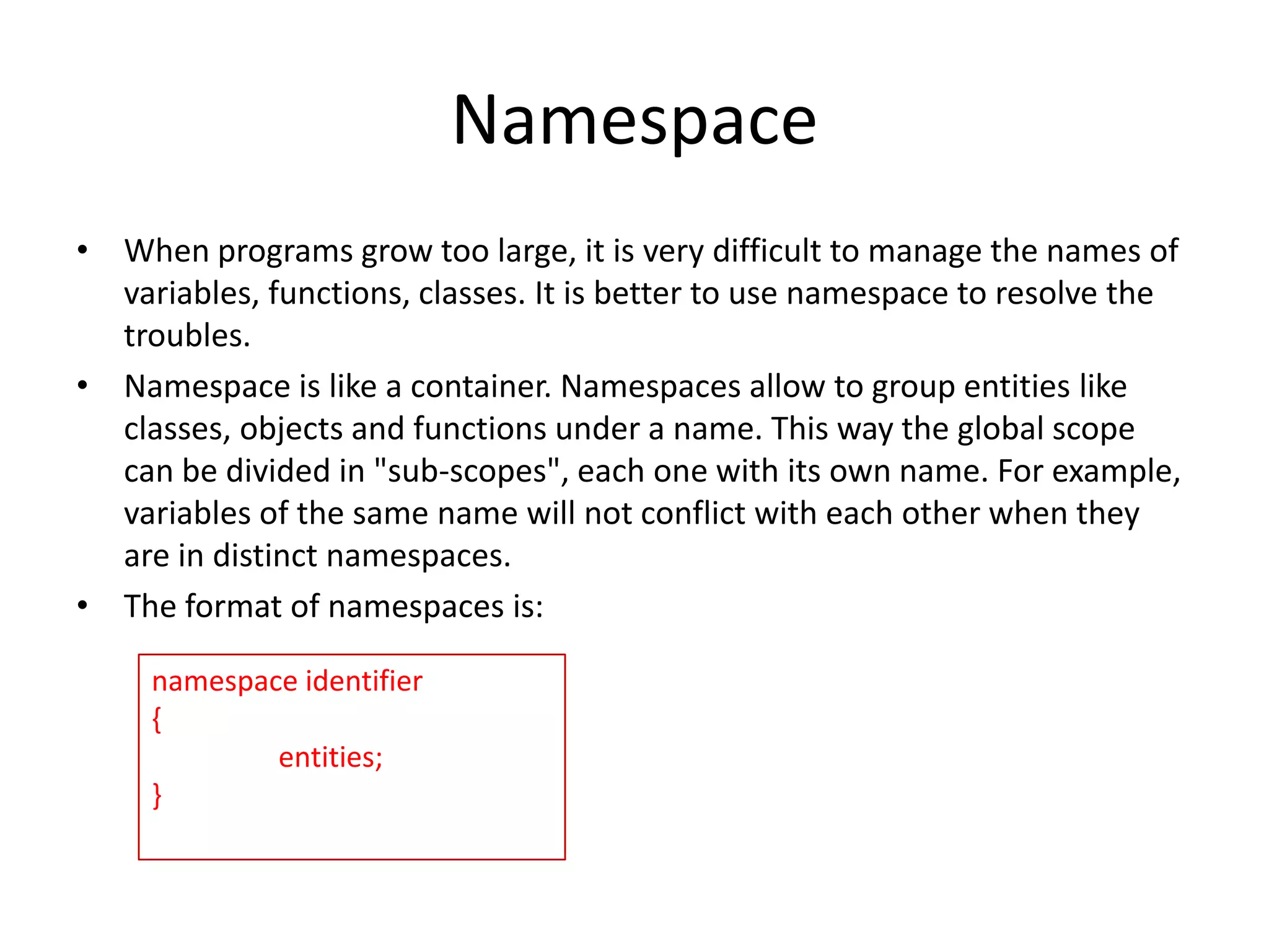 Namespace
• When programs grow too large, it is very difficult to manage the names of
variables, functions, classes. It is better to use namespace to resolve the
troubles.
• Namespace is like a container. Namespaces allow to group entities like
classes, objects and functions under a name. This way the global scope
can be divided in "sub-scopes", each one with its own name. For example,
variables of the same name will not conflict with each other when they
are in distinct namespaces.
• The format of namespaces is:
namespace identifier
{
entities;
}

 
