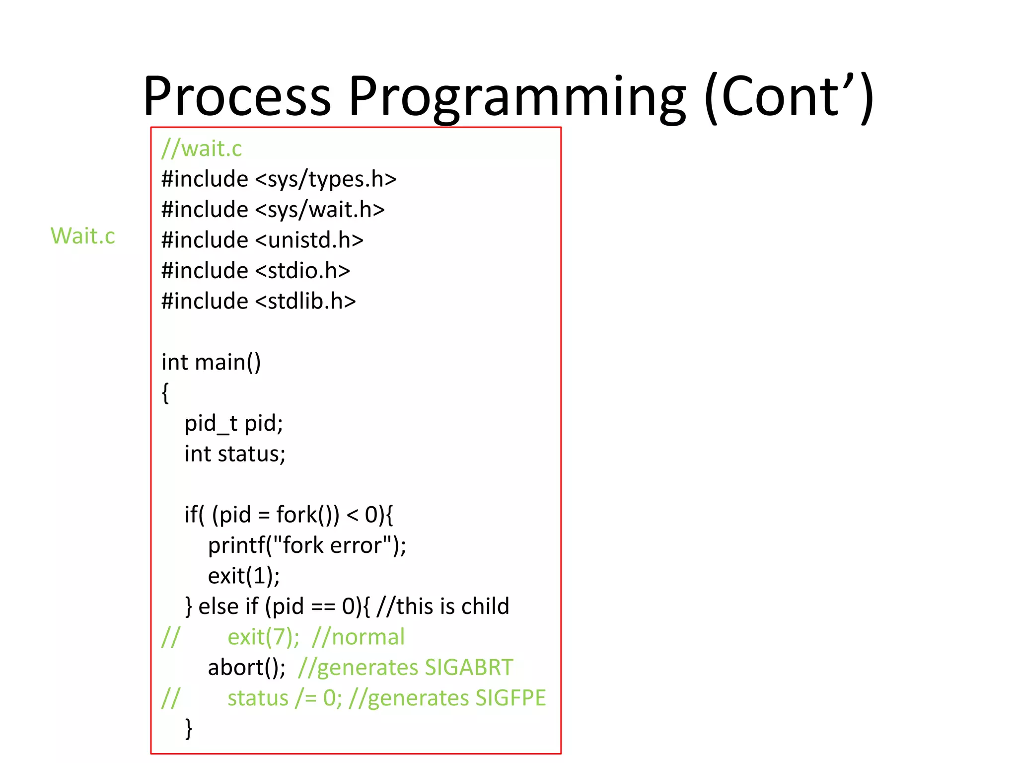 Process Programming (Cont’)
Wait.c

//wait.c
#include <sys/types.h>
#include <sys/wait.h>
#include <unistd.h>
#include <stdio.h>
#include <stdlib.h>
int main()
{
pid_t pid;
int status;
if( (pid = fork()) < 0){
printf("fork error");
exit(1);
} else if (pid == 0){ //this is child
//
exit(7); //normal
abort(); //generates SIGABRT
//
status /= 0; //generates SIGFPE
}

 