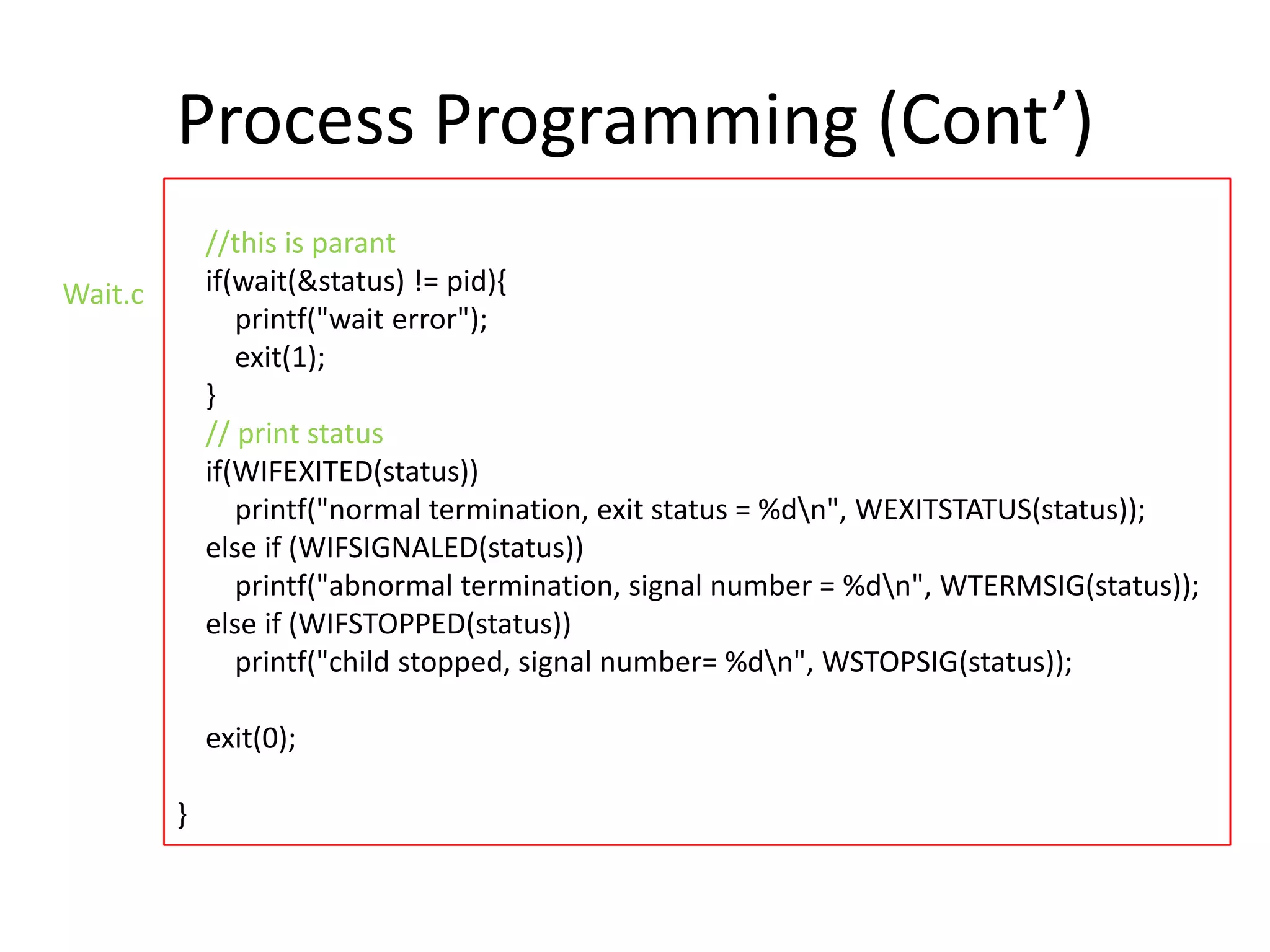 Process Programming (Cont’)
//this is parant
if(wait(&status) != pid){
printf("wait error");
exit(1);
}
// print status
if(WIFEXITED(status))
printf("normal termination, exit status = %dn", WEXITSTATUS(status));
else if (WIFSIGNALED(status))
printf("abnormal termination, signal number = %dn", WTERMSIG(status));
else if (WIFSTOPPED(status))
printf("child stopped, signal number= %dn", WSTOPSIG(status));

Wait.c

exit(0);

}

 