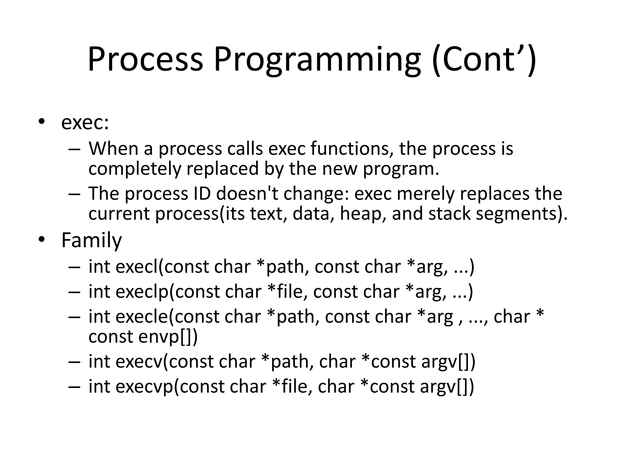 Process Programming (Cont’)
• exec:
– When a process calls exec functions, the process is
completely replaced by the new program.
– The process ID doesn't change: exec merely replaces the
current process(its text, data, heap, and stack segments).

• Family
– int execl(const char *path, const char *arg, ...)
– int execlp(const char *file, const char *arg, ...)
– int execle(const char *path, const char *arg , ..., char *
const envp[])
– int execv(const char *path, char *const argv[])
– int execvp(const char *file, char *const argv[])

 