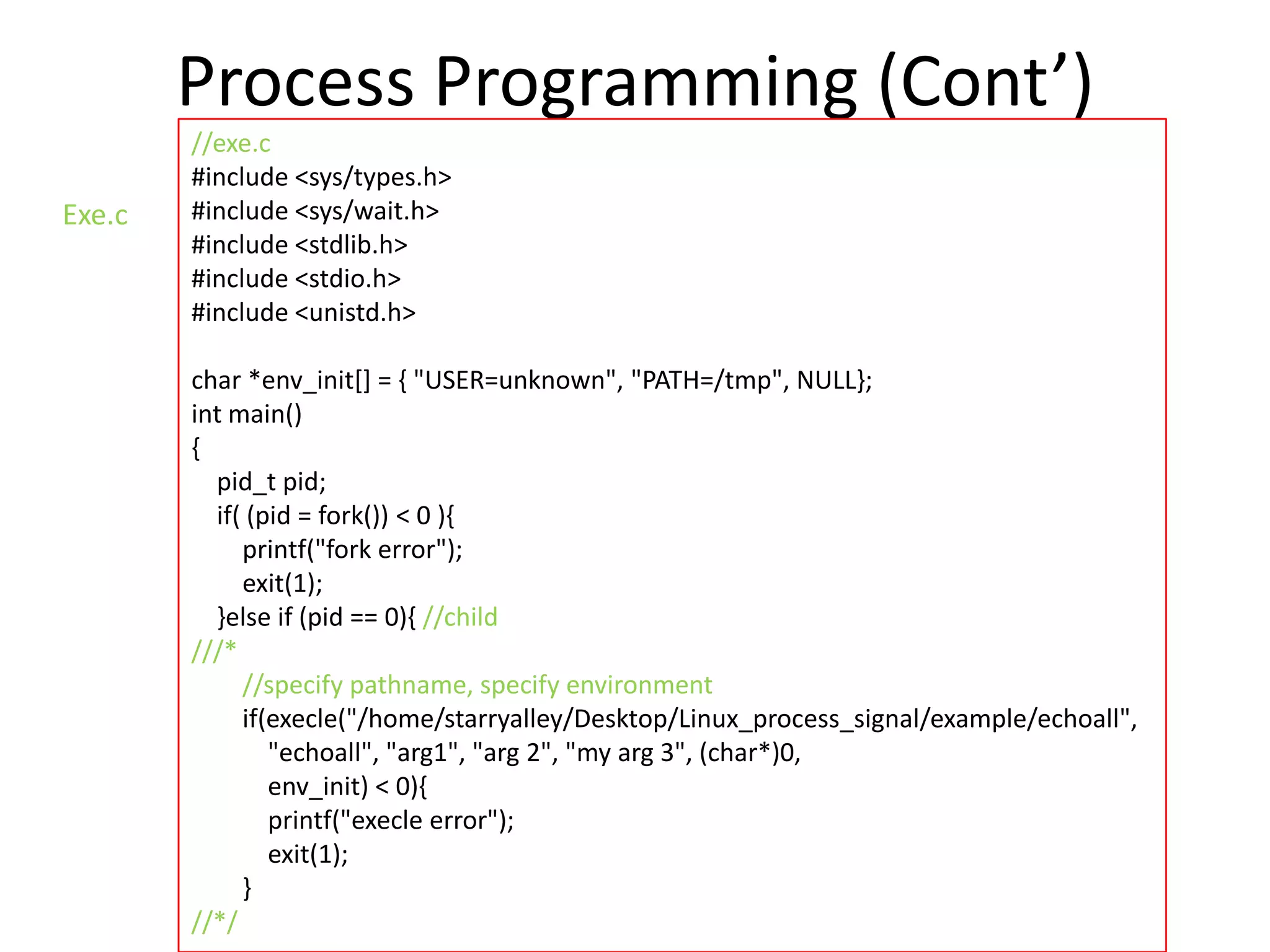 Process Programming (Cont’)
Exe.c

//exe.c
#include <sys/types.h>
#include <sys/wait.h>
#include <stdlib.h>
#include <stdio.h>
#include <unistd.h>
char *env_init[] = { "USER=unknown", "PATH=/tmp", NULL};
int main()
{
pid_t pid;
if( (pid = fork()) < 0 ){
printf("fork error");
exit(1);
}else if (pid == 0){ //child
///*
//specify pathname, specify environment
if(execle("/home/starryalley/Desktop/Linux_process_signal/example/echoall",
"echoall", "arg1", "arg 2", "my arg 3", (char*)0,
env_init) < 0){
printf("execle error");
exit(1);
}
//*/

 