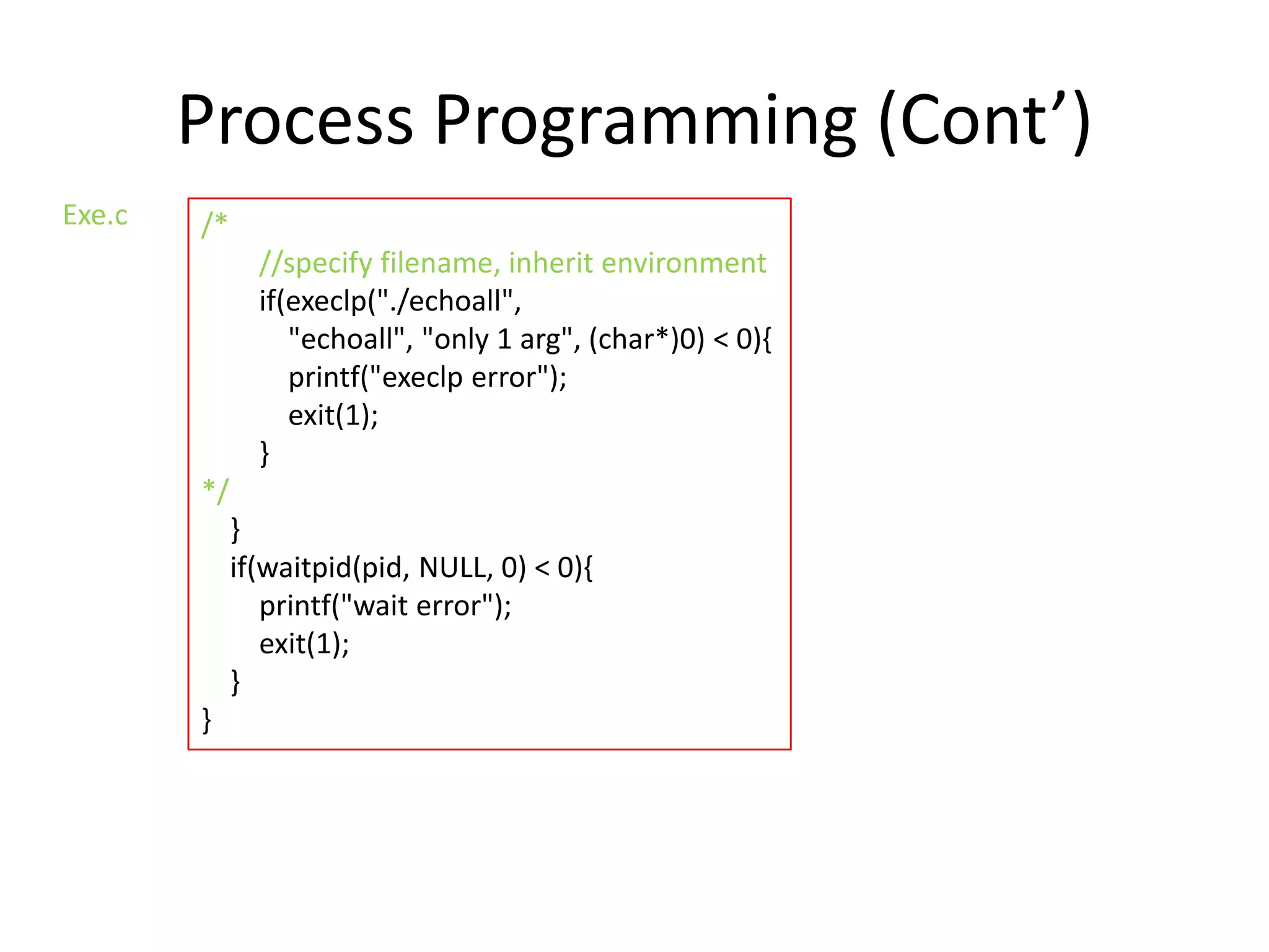 Process Programming (Cont’)
Exe.c

/*
//specify filename, inherit environment
if(execlp("./echoall",
"echoall", "only 1 arg", (char*)0) < 0){
printf("execlp error");
exit(1);
}
*/
}
if(waitpid(pid, NULL, 0) < 0){
printf("wait error");
exit(1);
}
}

 