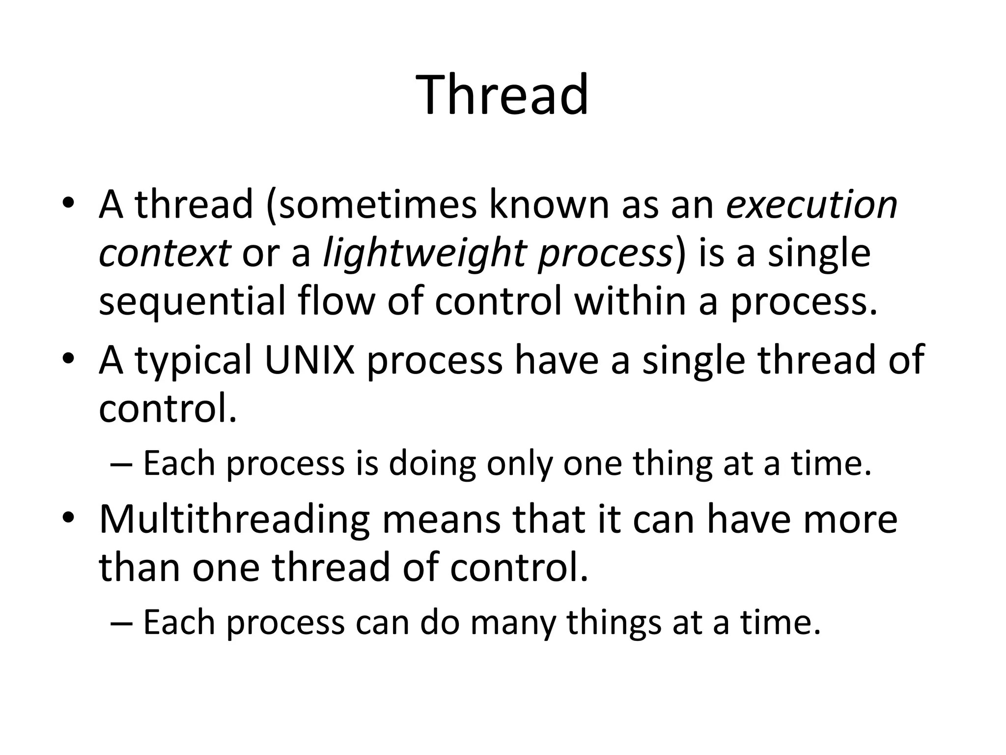 Thread
• A thread (sometimes known as an execution
context or a lightweight process) is a single
sequential flow of control within a process.
• A typical UNIX process have a single thread of
control.
– Each process is doing only one thing at a time.

• Multithreading means that it can have more
than one thread of control.
– Each process can do many things at a time.

 