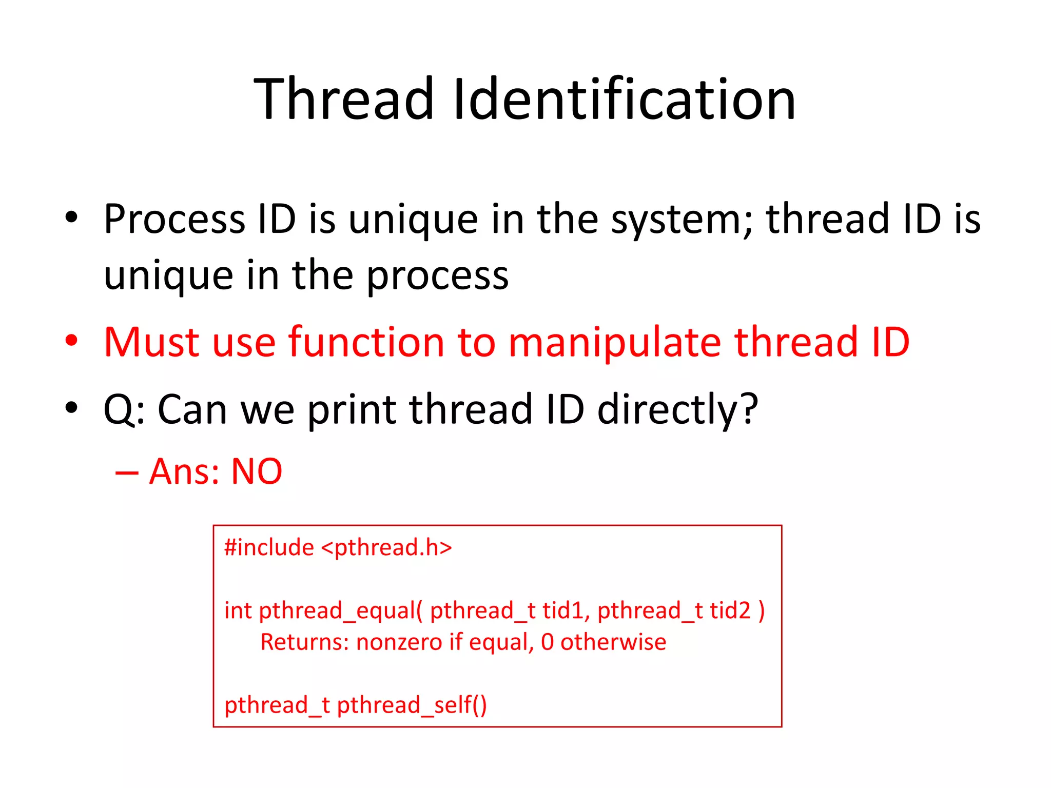 Thread Identification
• Process ID is unique in the system; thread ID is
unique in the process
• Must use function to manipulate thread ID
• Q: Can we print thread ID directly?
– Ans: NO
#include <pthread.h>

int pthread_equal( pthread_t tid1, pthread_t tid2 )
Returns: nonzero if equal, 0 otherwise
pthread_t pthread_self()

 