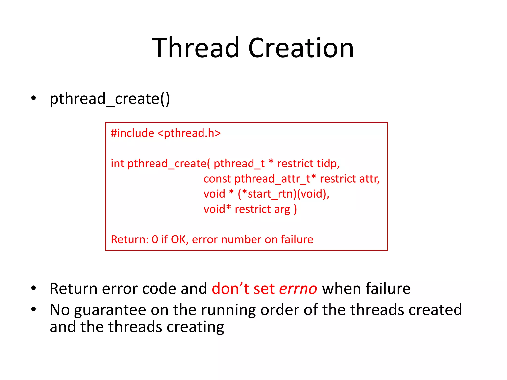 Thread Creation
• pthread_create()
#include <pthread.h>
int pthread_create( pthread_t * restrict tidp,
const pthread_attr_t* restrict attr,
void * (*start_rtn)(void),
void* restrict arg )
Return: 0 if OK, error number on failure

• Return error code and don’t set errno when failure
• No guarantee on the running order of the threads created
and the threads creating

 