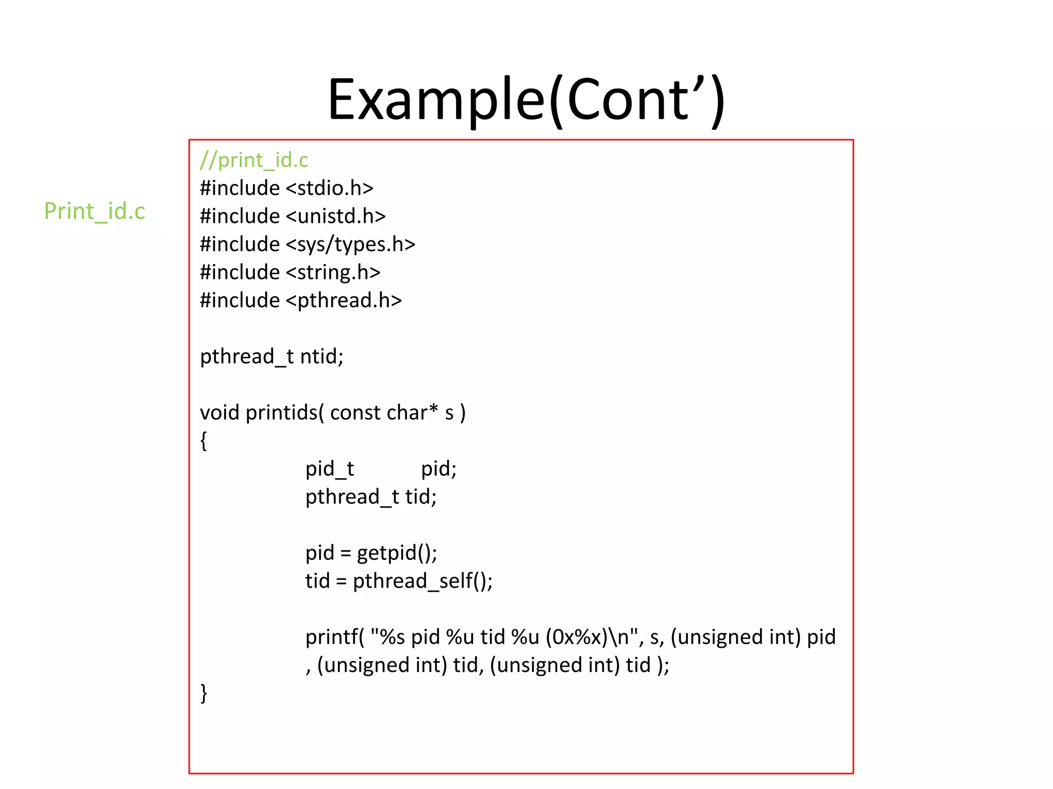 Example(Cont’)
Print_id.c

//print_id.c
#include <stdio.h>
#include <unistd.h>
#include <sys/types.h>
#include <string.h>
#include <pthread.h>
pthread_t ntid;
void printids( const char* s )
{
pid_t
pid;
pthread_t tid;
pid = getpid();
tid = pthread_self();
printf( "%s pid %u tid %u (0x%x)n", s, (unsigned int) pid
, (unsigned int) tid, (unsigned int) tid );
}

 