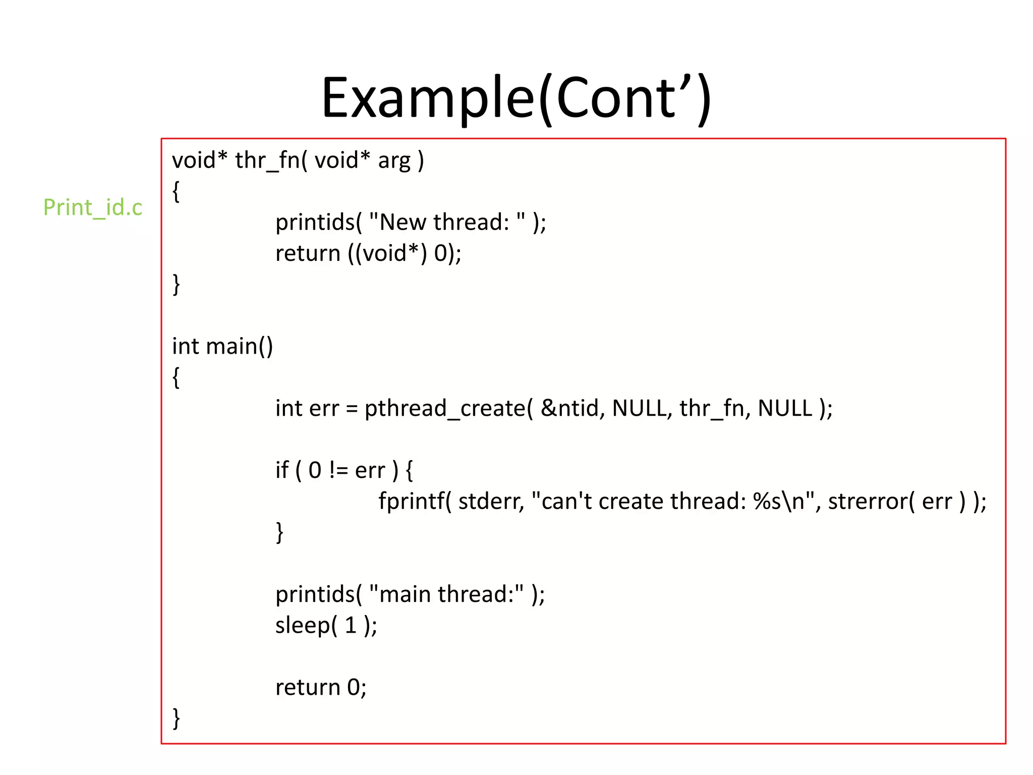 Example(Cont’)
Print_id.c

void* thr_fn( void* arg )
{
printids( "New thread: " );
return ((void*) 0);
}
int main()
{
int err = pthread_create( &ntid, NULL, thr_fn, NULL );
if ( 0 != err ) {
fprintf( stderr, "can't create thread: %sn", strerror( err ) );
}
printids( "main thread:" );
sleep( 1 );
return 0;
}

 