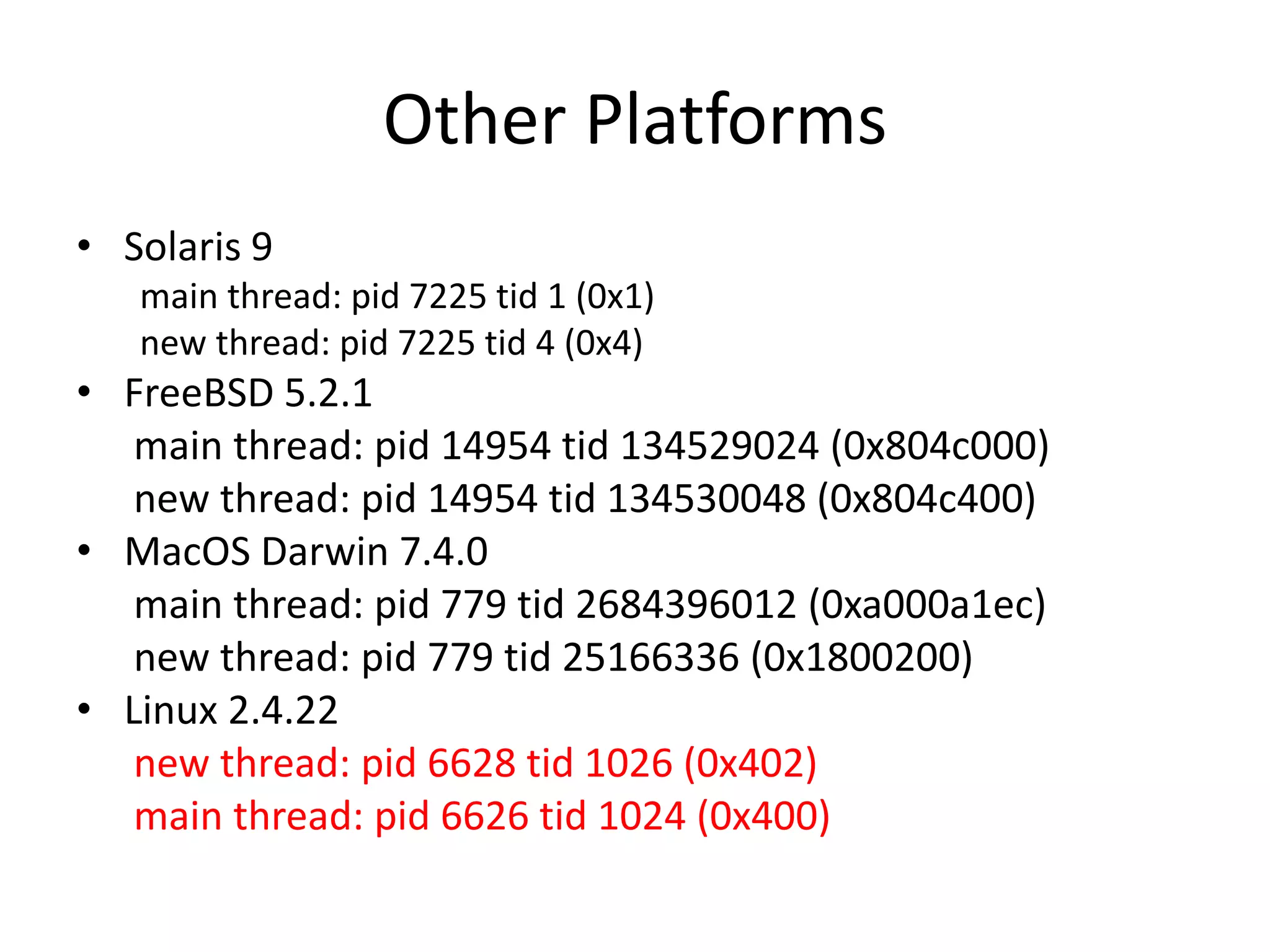Other Platforms
• Solaris 9
main thread: pid 7225 tid 1 (0x1)
new thread: pid 7225 tid 4 (0x4)

• FreeBSD 5.2.1
main thread: pid 14954 tid 134529024 (0x804c000)
new thread: pid 14954 tid 134530048 (0x804c400)
• MacOS Darwin 7.4.0
main thread: pid 779 tid 2684396012 (0xa000a1ec)
new thread: pid 779 tid 25166336 (0x1800200)
• Linux 2.4.22
new thread: pid 6628 tid 1026 (0x402)
main thread: pid 6626 tid 1024 (0x400)

 