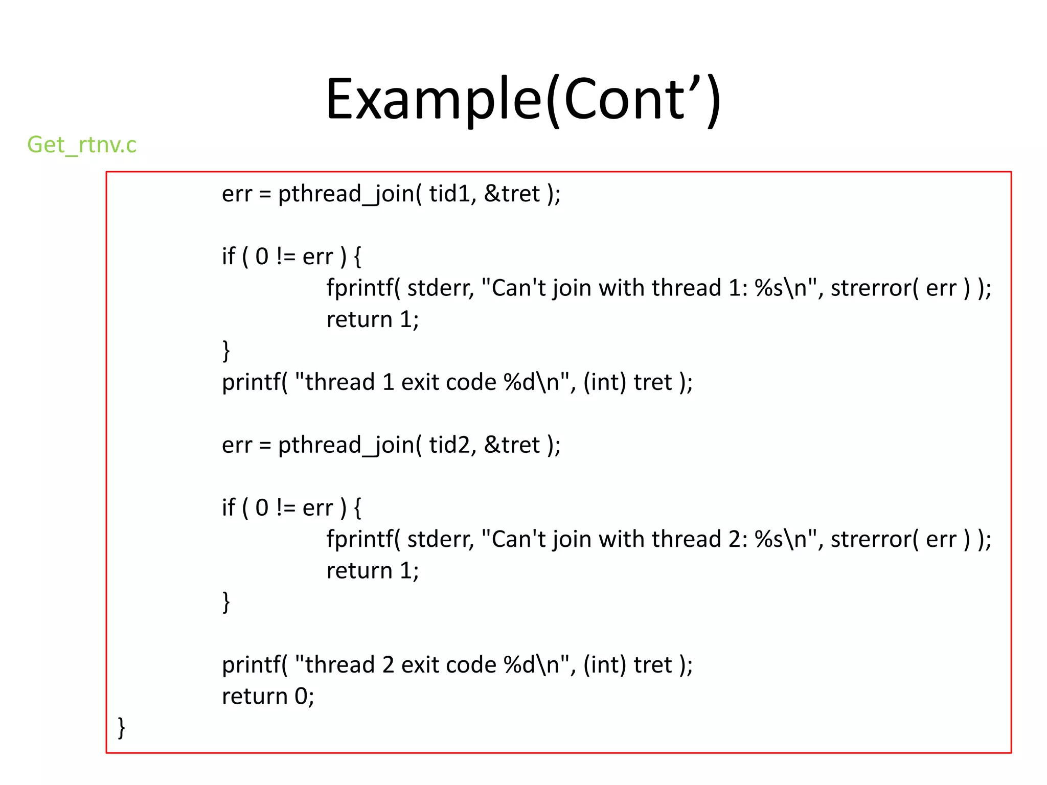 Get_rtnv.c

Example(Cont’)
err = pthread_join( tid1, &tret );
if ( 0 != err ) {
fprintf( stderr, "Can't join with thread 1: %sn", strerror( err ) );
return 1;
}
printf( "thread 1 exit code %dn", (int) tret );
err = pthread_join( tid2, &tret );
if ( 0 != err ) {
fprintf( stderr, "Can't join with thread 2: %sn", strerror( err ) );
return 1;
}
printf( "thread 2 exit code %dn", (int) tret );
return 0;

}

 