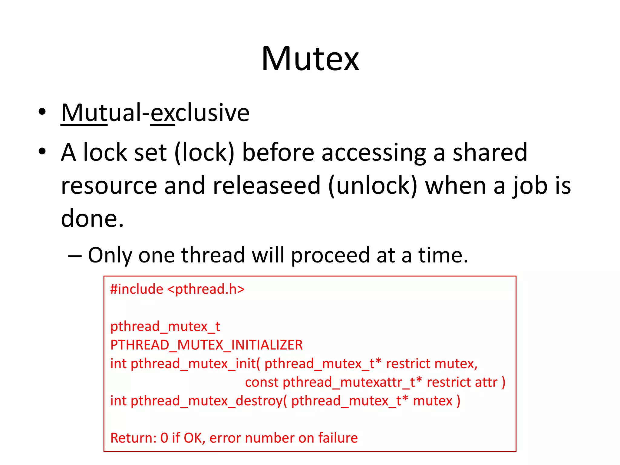 Mutex
• Mutual-exclusive
• A lock set (lock) before accessing a shared
resource and releaseed (unlock) when a job is
done.
– Only one thread will proceed at a time.
#include <pthread.h>

pthread_mutex_t
PTHREAD_MUTEX_INITIALIZER
int pthread_mutex_init( pthread_mutex_t* restrict mutex,
const pthread_mutexattr_t* restrict attr )
int pthread_mutex_destroy( pthread_mutex_t* mutex )
Return: 0 if OK, error number on failure

 