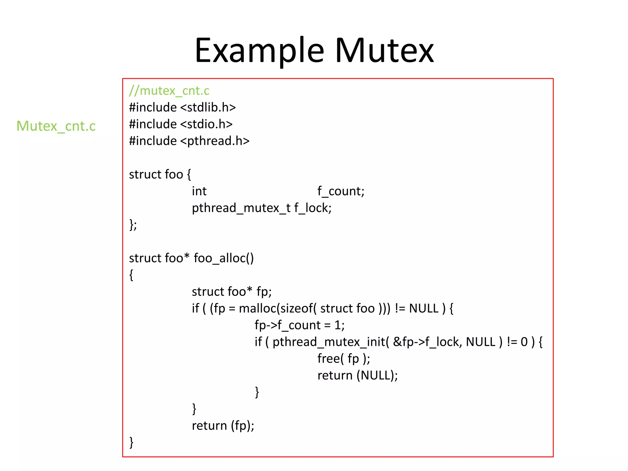 Example Mutex
Mutex_cnt.c

//mutex_cnt.c
#include <stdlib.h>
#include <stdio.h>
#include <pthread.h>
struct foo {
int
f_count;
pthread_mutex_t f_lock;
};
struct foo* foo_alloc()
{
struct foo* fp;
if ( (fp = malloc(sizeof( struct foo ))) != NULL ) {
fp->f_count = 1;
if ( pthread_mutex_init( &fp->f_lock, NULL ) != 0 ) {
free( fp );
return (NULL);
}
}
return (fp);
}

 