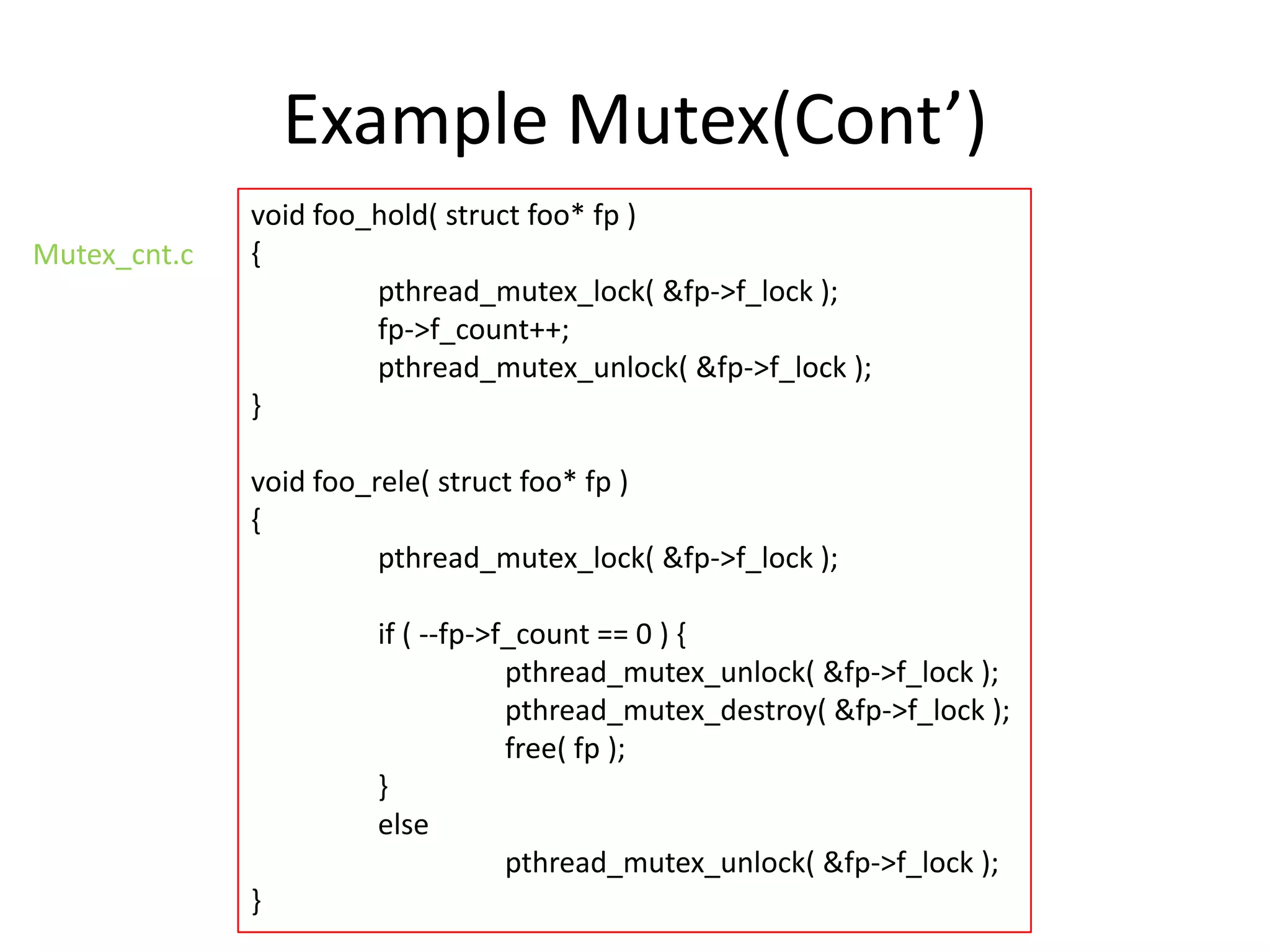Example Mutex(Cont’)
Mutex_cnt.c

void foo_hold( struct foo* fp )
{
pthread_mutex_lock( &fp->f_lock );
fp->f_count++;
pthread_mutex_unlock( &fp->f_lock );
}
void foo_rele( struct foo* fp )
{
pthread_mutex_lock( &fp->f_lock );
if ( --fp->f_count == 0 ) {
pthread_mutex_unlock( &fp->f_lock );
pthread_mutex_destroy( &fp->f_lock );
free( fp );
}
else
pthread_mutex_unlock( &fp->f_lock );
}

 