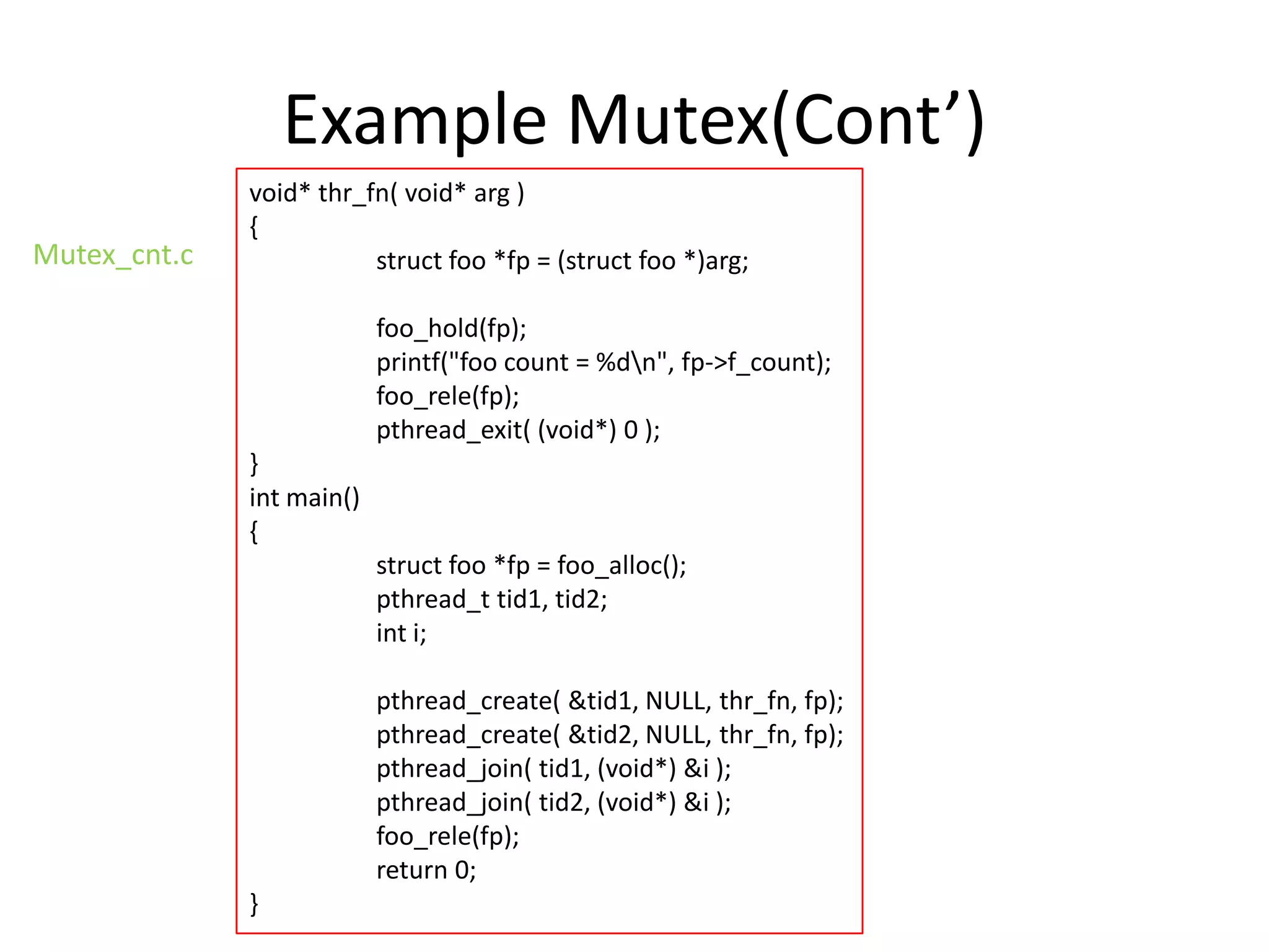 Example Mutex(Cont’)
Mutex_cnt.c

void* thr_fn( void* arg )
{
struct foo *fp = (struct foo *)arg;
foo_hold(fp);
printf("foo count = %dn", fp->f_count);
foo_rele(fp);
pthread_exit( (void*) 0 );

}
int main()
{
struct foo *fp = foo_alloc();
pthread_t tid1, tid2;
int i;
pthread_create( &tid1, NULL, thr_fn, fp);
pthread_create( &tid2, NULL, thr_fn, fp);
pthread_join( tid1, (void*) &i );
pthread_join( tid2, (void*) &i );
foo_rele(fp);
return 0;

}

 