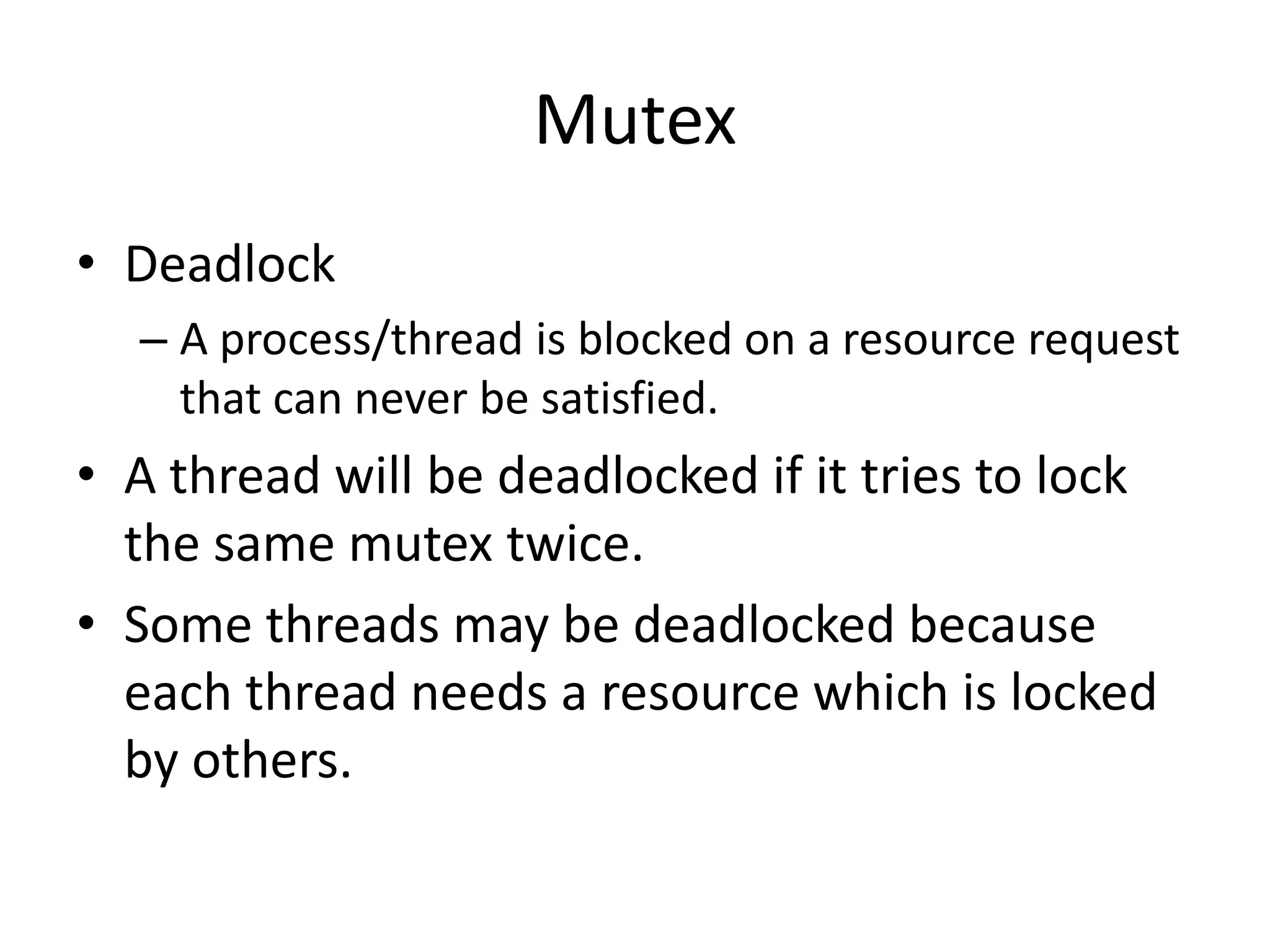 Mutex
• Deadlock
– A process/thread is blocked on a resource request
that can never be satisfied.

• A thread will be deadlocked if it tries to lock
the same mutex twice.
• Some threads may be deadlocked because
each thread needs a resource which is locked
by others.

 