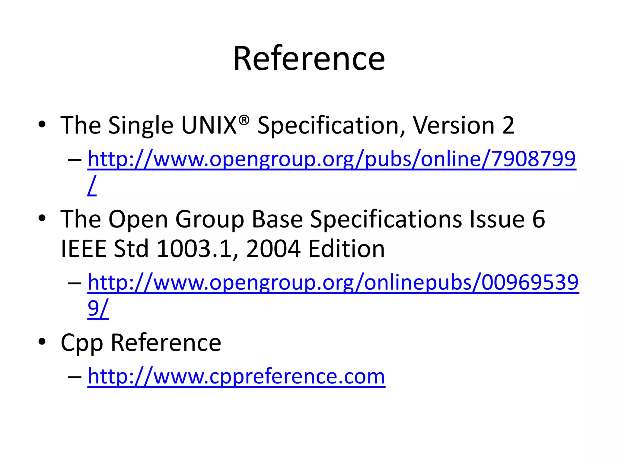 Reference
• The Single UNIX® Specification, Version 2
– http://www.opengroup.org/pubs/online/7908799
/

• The Open Group Base Specifications Issue 6
IEEE Std 1003.1, 2004 Edition
– http://www.opengroup.org/onlinepubs/00969539
9/

• Cpp Reference
– http://www.cppreference.com

 