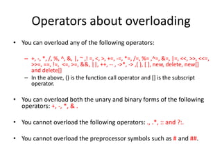 Operators about overloading
• You can overload any of the following operators:
– +, -, *, /, %, ^, &, |, ~ ,! =, <, >, +=, -=, *=, /=, %= ,^=, &=, |=, <<, >>, <<=,
>>=, ==, !=, <=, >=, &&, ||, ++, -- , ->*, -> ,( ), [ ], new, delete, new[]
and delete[]
– In the above, () is the function call operator and [] is the subscript
operator.

• You can overload both the unary and binary forms of the following
operators: +, -, *, & .
• You cannot overload the following operators: ., .*, :: and ?:.
• You cannot overload the preprocessor symbols such as # and ##.

 