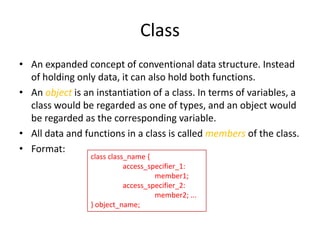 Class
• An expanded concept of conventional data structure. Instead
of holding only data, it can also hold both functions.
• An object is an instantiation of a class. In terms of variables, a
class would be regarded as one of types, and an object would
be regarded as the corresponding variable.
• All data and functions in a class is called members of the class.
• Format:
class class_name {
access_specifier_1:
member1;
access_specifier_2:
member2; ...
} object_name;

 