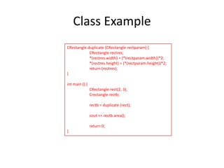 Class Example
CRectangle duplicate (CRectangle rectparam) {
CRectangle rectres;
*(rectres.width) = (*(rectparam.width))*2;
*(rectres.height) = (*(rectparam.height))*2;
return (rectres);
}
int main () {
CRectangle rect(2, 3);
Crectangle rectb;
rectb = duplicate (rect);
cout << rectb.area();
return 0;
}

 