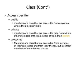 Class (Cont’)
• Access specifier
– public
• members of a class that are accessible from anywhere
where the object is visible.

– private
• members of a class that are accessible only from within
other members of the same class or from their friends.

– protected
• Members of a class that are accessible from members
of their same class and from their friends, but also from
members of their derived classes.

 