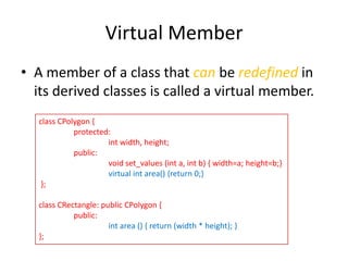 Virtual Member
• A member of a class that can be redefined in
its derived classes is called a virtual member.
class CPolygon {
protected:
int width, height;
public:
void set_values (int a, int b) { width=a; height=b;}
virtual int area() {return 0;}
};
class CRectangle: public CPolygon {
public:
int area () { return (width * height); }
};

 