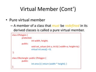 Virtual Member (Cont’)
• Pure virtual member
– A member of a class that must be redefined in its
derived classes is called a pure virtual member.
class CPolygon {
protected:
int width, height;
public:
void set_values (int a, int b) { width=a; height=b;}
virtual int area() = 0;
};
class CRectangle: public CPolygon {
public:
int area () { return (width * height); }
};

 