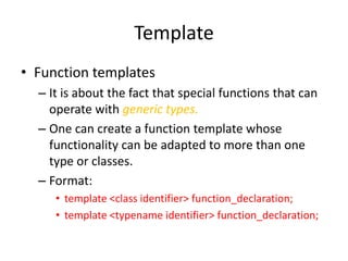Template
• Function templates
– It is about the fact that special functions that can
operate with generic types.
– One can create a function template whose
functionality can be adapted to more than one
type or classes.
– Format:
• template <class identifier> function_declaration;
• template <typename identifier> function_declaration;

 