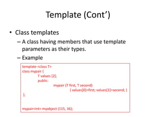 Template (Cont’)
• Class templates
– A class having members that use template
parameters as their types.
– Example
template <class T>
class mypair {
T values [2];
public:
mypair (T first, T second)
{ values[0]=first; values[1]=second; }
};

mypair<int> myobject (115, 36);

 