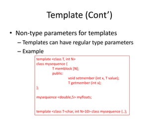 Template (Cont’)
• Non-type parameters for templates
– Templates can have regular type parameters
– Example
template <class T, int N>
class mysequence {
T memblock [N];
public:
void setmember (int x, T value);
T getmember (int x);
};

mysequence <double,5> myfloats;

template <class T=char, int N=10> class mysequence {..};

 