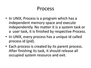 Process
• In UNIX, Process is a program which has a
independent memory space and execute
independently. No matter it is a system task or
a user task, it is finished by respective Process.
• In UNIX, every process has a unique id called
process id (pid).
• Each process is created by its parent process.
After finishing its task, it should release all
occupied system resource and exit.

 