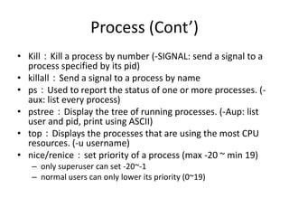 Process (Cont’)
• Kill：Kill a process by number (-SIGNAL: send a signal to a
process specified by its pid)
• killall：Send a signal to a process by name
• ps：Used to report the status of one or more processes. (aux: list every process)
• pstree：Display the tree of running processes. (-Aup: list
user and pid, print using ASCII)
• top：Displays the processes that are using the most CPU
resources. (-u username)
• nice/renice：set priority of a process (max -20 ~ min 19)
– only superuser can set -20~-1
– normal users can only lower its priority (0~19)

 