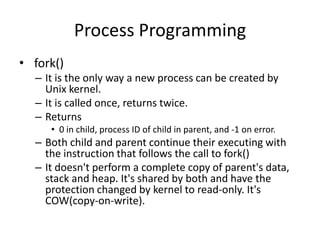 Process Programming
• fork()
– It is the only way a new process can be created by
Unix kernel.
– It is called once, returns twice.
– Returns
• 0 in child, process ID of child in parent, and -1 on error.

– Both child and parent continue their executing with
the instruction that follows the call to fork()
– It doesn't perform a complete copy of parent's data,
stack and heap. It's shared by both and have the
protection changed by kernel to read-only. It's
COW(copy-on-write).

 
