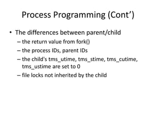 Process Programming (Cont’)
• The differences between parent/child
– the return value from fork()
– the process IDs, parent IDs
– the child's tms_utime, tms_stime, tms_cutime,
tms_ustime are set to 0
– file locks not inherited by the child

 
