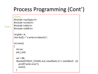 Process Programming (Cont’)
Fork.c

//fork.c
#include <sys/types.h>
#include <unistd.h>
#include <stdio.h>
#include <stdlib.h>
int glob = 6;
char buf[] = "a write to stdoutn";
int main()
{
int var;
pid_t pid;

var = 88;
if(write(STDOUT_FILENO, buf, sizeof(buf)-1) != sizeof(buf) - 1){
printf("write error");
exit(1);
}

 
