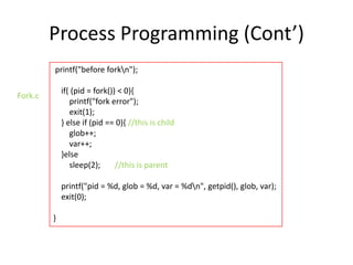 Process Programming (Cont’)
printf("before forkn");

if( (pid = fork()) < 0){
printf("fork error");
exit(1);
} else if (pid == 0){ //this is child
glob++;
var++;
}else
sleep(2);
//this is parent

Fork.c

printf("pid = %d, glob = %d, var = %dn", getpid(), glob, var);
exit(0);
}

 