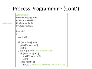 Process Programming (Cont’)
Forkwice.c

//forkwice.c
#include <sys/types.h>
#include <unistd.h>
#include <stdio.h>
#include <stdlib.h>
int main()
{
pid_t pid;
if( (pid = fork()) < 0){
printf("fork error");
exit(1);
} else if (pid == 0){ //this is first child
if( (pid = fork()) < 0){
printf("fork error");
exit(1);
}else if (pid > 0)
exit(0); //parent from second fork == first child

 