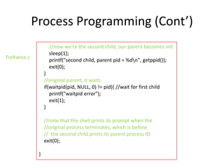 Process Programming (Cont’)
//now we're the second child, our parent becomes init
sleep(1);
printf("second child, parent pid = %dn", getppid());
exit(0);

Forkwice.c

}
//original parent, it waits
if(waitpid(pid, NULL, 0) != pid){ //wait for first child
printf("waitpid error");
exit(1);
}
//note that the shell prints its prompt when the
//original process terminates, which is before
// the second child prints its parent process ID
exit(0);
}

 