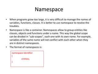 Namespace
• When programs grow too large, it is very difficult to manage the names of
variables, functions, classes. It is better to use namespace to resolve the
troubles.
• Namespace is like a container. Namespaces allow to group entities like
classes, objects and functions under a name. This way the global scope
can be divided in "sub-scopes", each one with its own name. For example,
variables of the same name will not conflict with each other when they
are in distinct namespaces.
• The format of namespaces is:
namespace identifier
{
entities;
}

 
