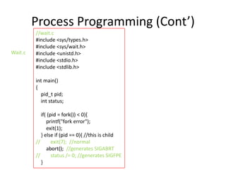 Process Programming (Cont’)
Wait.c

//wait.c
#include <sys/types.h>
#include <sys/wait.h>
#include <unistd.h>
#include <stdio.h>
#include <stdlib.h>
int main()
{
pid_t pid;
int status;
if( (pid = fork()) < 0){
printf("fork error");
exit(1);
} else if (pid == 0){ //this is child
//
exit(7); //normal
abort(); //generates SIGABRT
//
status /= 0; //generates SIGFPE
}

 