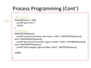 Process Programming (Cont’)
//this is parant
if(wait(&status) != pid){
printf("wait error");
exit(1);
}
// print status
if(WIFEXITED(status))
printf("normal termination, exit status = %dn", WEXITSTATUS(status));
else if (WIFSIGNALED(status))
printf("abnormal termination, signal number = %dn", WTERMSIG(status));
else if (WIFSTOPPED(status))
printf("child stopped, signal number= %dn", WSTOPSIG(status));

Wait.c

exit(0);

}

 