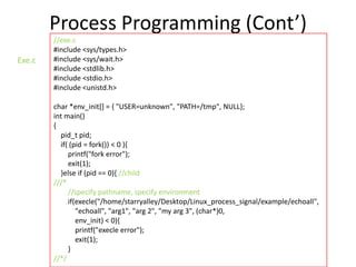 Process Programming (Cont’)
Exe.c

//exe.c
#include <sys/types.h>
#include <sys/wait.h>
#include <stdlib.h>
#include <stdio.h>
#include <unistd.h>
char *env_init[] = { "USER=unknown", "PATH=/tmp", NULL};
int main()
{
pid_t pid;
if( (pid = fork()) < 0 ){
printf("fork error");
exit(1);
}else if (pid == 0){ //child
///*
//specify pathname, specify environment
if(execle("/home/starryalley/Desktop/Linux_process_signal/example/echoall",
"echoall", "arg1", "arg 2", "my arg 3", (char*)0,
env_init) < 0){
printf("execle error");
exit(1);
}
//*/

 