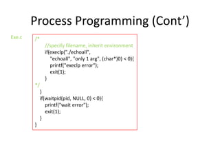 Process Programming (Cont’)
Exe.c

/*
//specify filename, inherit environment
if(execlp("./echoall",
"echoall", "only 1 arg", (char*)0) < 0){
printf("execlp error");
exit(1);
}
*/
}
if(waitpid(pid, NULL, 0) < 0){
printf("wait error");
exit(1);
}
}

 
