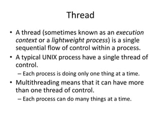 Thread
• A thread (sometimes known as an execution
context or a lightweight process) is a single
sequential flow of control within a process.
• A typical UNIX process have a single thread of
control.
– Each process is doing only one thing at a time.

• Multithreading means that it can have more
than one thread of control.
– Each process can do many things at a time.

 
