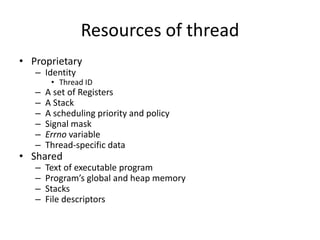 Resources of thread
• Proprietary
– Identity

• Thread ID

–
–
–
–
–
–

A set of Registers
A Stack
A scheduling priority and policy
Signal mask
Errno variable
Thread-specific data

–
–
–
–

Text of executable program
Program’s global and heap memory
Stacks
File descriptors

• Shared

 