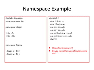 Namespace Example
#include <iostream>
using namespace std;
namespace integer
{
int x = 5;
int y = 10;
}
namespace floating
{
double x = 3.67;
double y = 2e-1;
}

int main () {
using integer::x;
using floating::y;
cout << x << endl;
cout << y << endl;
cout << floating::y << endl;
cout << integer::x << endl;
return 0;
}
 Please find the answer!!
 Do you have other ways of implementing
this?

 