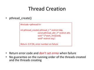 Thread Creation
• pthread_create()
#include <pthread.h>
int pthread_create( pthread_t * restrict tidp,
const pthread_attr_t* restrict attr,
void * (*start_rtn)(void),
void* restrict arg )
Return: 0 if OK, error number on failure

• Return error code and don’t set errno when failure
• No guarantee on the running order of the threads created
and the threads creating

 