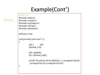 Example(Cont’)
Print_id.c

//print_id.c
#include <stdio.h>
#include <unistd.h>
#include <sys/types.h>
#include <string.h>
#include <pthread.h>
pthread_t ntid;
void printids( const char* s )
{
pid_t
pid;
pthread_t tid;
pid = getpid();
tid = pthread_self();
printf( "%s pid %u tid %u (0x%x)n", s, (unsigned int) pid
, (unsigned int) tid, (unsigned int) tid );
}

 